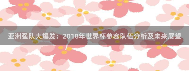 世界杯欧洲区赛程:亚洲强队大爆发:2018年世界杯参赛队伍分析及未来展望